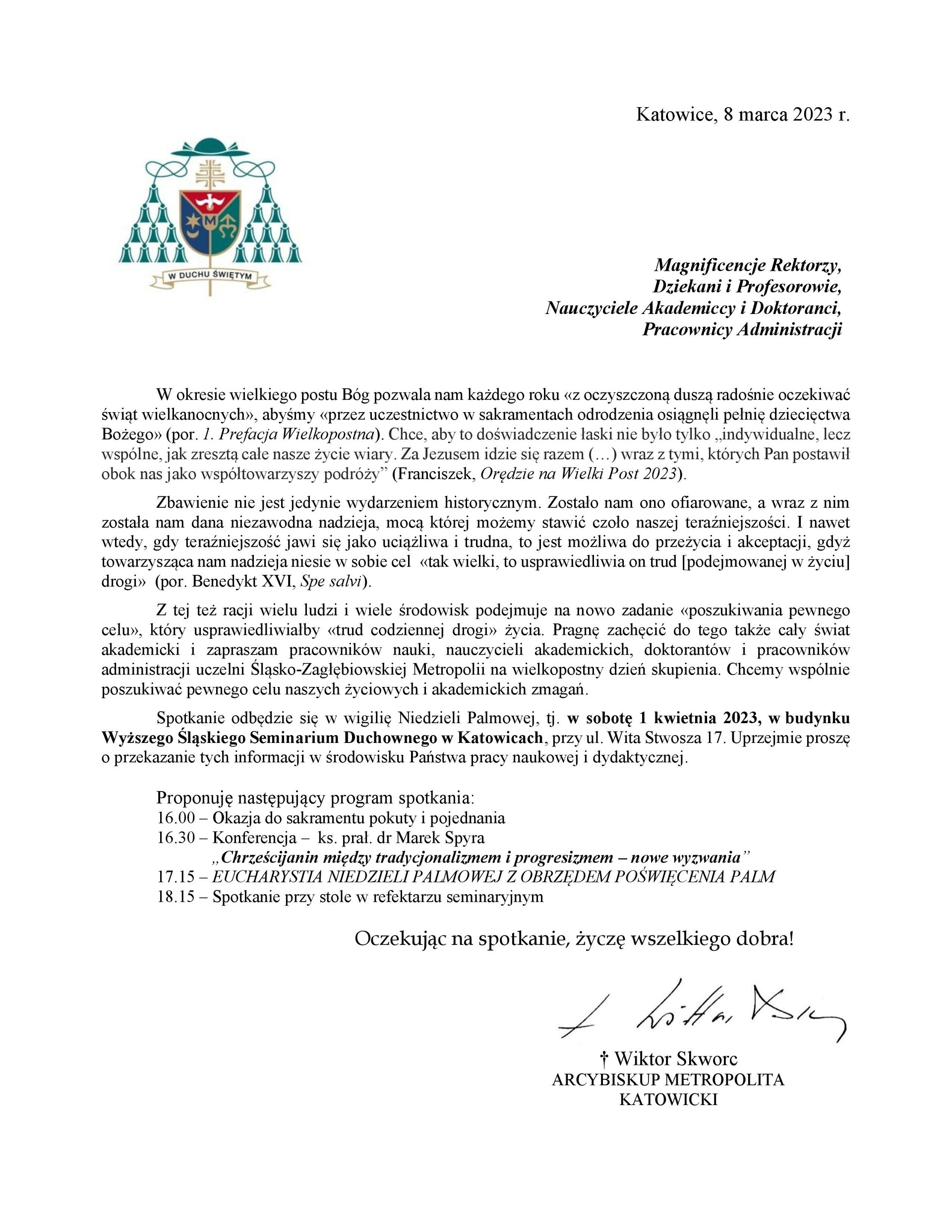W okresie wielkiego postu Bóg pozwala nam każdego roku «z oczyszczoną duszą radośnie oczekiwać  świąt wielkanocnych», abyśmy «przez uczestnictwo w sakramentach odrodzenia osiągnęli pełnię dziecięctwa  Bożego» (por. 1. Prefacja Wielkopostna). Chce, aby to doświadczenie łaski nie było tylko „indywidualne, lecz  wspólne, jak zresztą całe nasze życie wiary. Za Jezusem idzie się razem (…) wraz z tymi, których Pan postawił  obok nas jako współtowarzyszy podróży” (Franciszek, Orędzie na Wielki Post 2023). Zbawienie nie jest jedynie wydarzeniem historycznym. Zostało nam ono ofiarowane, a wraz z nim  została nam dana niezawodna nadzieja, mocą której możemy stawić czoło naszej teraźniejszości. I nawet  wtedy, gdy teraźniejszość jawi się jako uciążliwa i trudna, to jest możliwa do przeżycia i akceptacji, gdyż  towarzysząca nam nadzieja niesie w sobie cel «tak wielki, to usprawiedliwia on trud [podejmowanej w życiu]  drogi» (por. Benedykt XVI, Spe salvi). Z tej też racji wielu ludzi i wiele środowisk podejmuje na nowo zadanie «poszukiwania pewnego  celu», który usprawiedliwiałby «trud codziennej drogi» życia. Pragnę zachęcić do tego także cały świat  akademicki i zapraszam pracowników nauki, nauczycieli akademickich, doktorantów i pracowników  administracji uczelni Śląsko-Zagłębiowskiej Metropolii na wielkopostny dzień skupienia. Chcemy wspólnie  poszukiwać pewnego celu naszych życiowych i akademickich zmagań.  Spotkanie odbędzie się w wigilię Niedzieli Palmowej, tj. w sobotę 1 kwietnia 2023, w budynku  Wyższego Śląskiego Seminarium Duchownego w Katowicach, przy ul. Wita Stwosza 17. Uprzejmie proszę  o przekazanie tych informacji w środowisku Państwa pracy naukowej i dydaktycznej. Proponuję następujący program spotkania: 16.00 – Okazja do sakramentu pokuty i pojednania 16.30 – Konferencja – ks. prał. dr Marek Spyra  „Chrześcijanin między tradycjonalizmem i progresizmem – nowe wyzwania” 17.15 – EUCHARYSTIA NIEDZIELI PALMOWEJ Z OBRZĘDEM POŚWIĘCENIA PALM 18.15 – Spotkanie przy stole w refektarzu seminaryjnym Oczekując na spotkanie, życzę wszelkiego dobra!